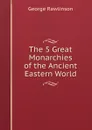 The 5 Great Monarchies of the Ancient Eastern World - George Rawlinson