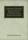 A Manual of Ancient History: From the Earliest Times to the Fall of the Sassanian Empire - George Rawlinson