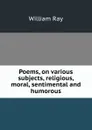 Poems, on various subjects, religious, moral, sentimental and humorous - William Ray