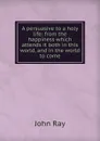 A persuasive to a holy life: from the happiness which attends it both in this world, and in the world to come - John Ray