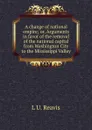 A change of national empire; or, Arguments in favor of the removal of the national capital from Washington City to the Mississippi Valley - L U. Reavis