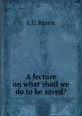 A lecture on what shall we do to be saved. - L U. Reavis