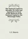 The National Capital Is Movable; Or, Facts and Arguments in Favor of the Removal of the National Capital to the Mississippi Valley - L U. Reavis