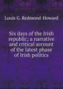 Six days of the Irish republic; a narrative and critical account of the latest phase of Irish politics - Louis G. Redmond-Howard