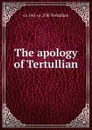 The apology of Tertullian - ca 160-ca. 230 Tertullian