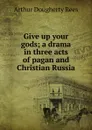 Give up your gods; a drama in three acts of pagan and Christian Russia - Arthur Dougherty Rees