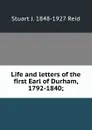 Life and letters of the first Earl of Durham, 1792-1840; - Stuart J. 1848-1927 Reid