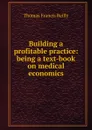 Building a profitable practice: being a text-book on medical economics - Thomas Francis Reilly