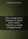 The young man.s chances in South and Central America; a study of opportunity - William Alfred Reid