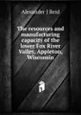 The resources and manufacturing capacity of the lower Fox River Valley, Appleton, Wisconsin - Alexander J Reid