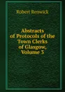 Abstracts of Protocols of the Town Clerks of Glasgow, Volume 3 - Robert Renwick