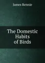 The Domestic Habits of Birds - James Rennie