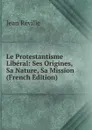Le Protestantisme Liberal: Ses Origines, Sa Nature, Sa Mission (French Edition) - Jean Réville