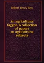 An agricultural faggot. A collection of papers on agricultural subjects - Robert Henry Rew