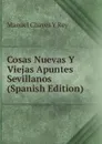 Cosas Nuevas Y Viejas Apuntes Sevillanos (Spanish Edition) - Manuel Chaves Y Rey