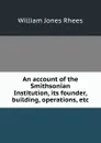 An account of the Smithsonian Institution, its founder, building, operations, etc. - William Jones Rhees