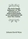 The Swiss family Robinson; or, The adventures of a shipwrecked family on an uninhabited isle near New Guinea - Johann David Wyss