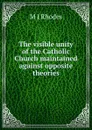 The visible unity of the Catholic Church maintained against opposite theories - M J Rhodes
