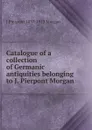 Catalogue of a collection of Germanic antiquities belonging to J. Pierpont Morgan - J Pierpont 1837-1913 Morgan