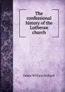 The confessional history of the Lutheran church - James William Richard