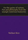 For the gaiety of nations. Fun and philosophy from the younger American humorists - Wallace Rice