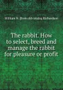 The rabbit. How to select, breed and manage the rabbit for pleasure or profit - William N. [from old catalog Richardson