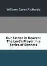 Our Father in Heaven: The Lord.s Prayer in a Series of Sonnets - William Carey Richards