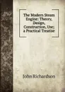 The Modern Steam Engine: Theory, Design, Construction, Use; a Practical Treatise - John Richardson