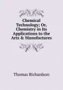 Chemical Technology; Or, Chemistry in Its Applications to the Arts . Manufactures - Thomas Richardson