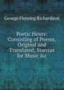 Poetic Hours: Consisting of Poems, Original and Translated; Stanzas for Music .c - George Fleming Richardson