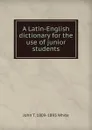 A Latin-English dictionary for the use of junior students - John T. 1809-1893 White