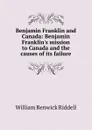 Benjamin Franklin and Canada: Benjamin Franklin.s mission to Canada and the causes of its failure - William Renwick Riddell