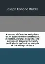 A manual of Christian antiquities; or, An account of the constitution, ministers, worship, discipline, and customs of the ancient church, particularly . prefixed an analysis of the writings of the a - Joseph Esmond Riddle
