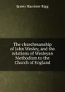 The churchmanship of John Wesley, and the relations of Wesleyan Methodism to the Church of England - James Harrison Rigg