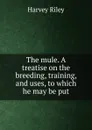 The mule. A treatise on the breeding, training, and uses, to which he may be put - Harvey Riley