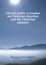 Church polity: a treatise on Christian churches and the Christian ministry - Henry Jones Ripley