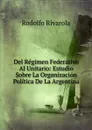 Del Regimen Federativo Al Unitario: Estudio Sobre La Organizacion Politica De La Argentina - Rodolfo Rivarola