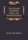 The Growth Of British Policy; An Historical Essay - Seeley John Robert