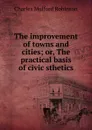 The improvement of towns and cities; or, The practical basis of civic sthetics - Robinson Charles Mulford