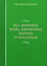 Our domestic birds; elementary lessons in aviculture - John Henry Robinson