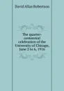 The quarter-centennial celebration of the University of Chicago, June 2 to 6, 1916 - David Allan Robertson