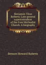 Benjamin Titus Roberts. Late general superintendent of the Free Methodist Church. A biography - Benson Howard Roberts