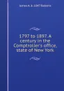 1797 to 1897. A century in the Comptroller.s office, state of New York - James A. b. 1847 Roberts