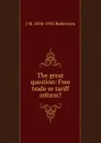 The great question: Free trade or tariff reform. - J M. 1856-1933 Robertson