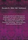 A new practical and theoretical arithemtic, in which, in addition to the usual modes of operation, the science of numbers, the Prussian canceling . abbreviations, hold a prominent place - Horatio N. Robinson