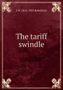 The tariff swindle - J M. 1856-1933 Robertson