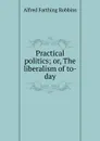 Practical politics; or, The liberalism of to-day - Alfred Farthing Robbins