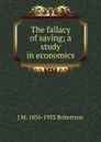 The fallacy of saving; a study in economics - J M. 1856-1933 Robertson