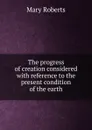 The progress of creation considered with reference to the present condition of the earth - Mary Roberts