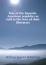 Rise of the Spanish-American republics as told in the lives of their liberators - William Spence Robertson